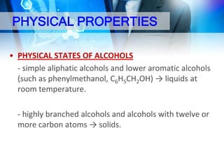 PHYSICAL PROPERTIES
• PHYSICAL STATES OF ALCOHOLS
- simple aliphatic alcohols and lower aromatic alcohols
(such as phenylmethanol, C6H5CH2OH) → liquids at
room temperature.
- highly branched alcohols and alcohols with twelve or
more carbon atoms → solids.

 