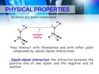PHYSICAL PROPERTIES
 Alcohols are polar compounds
+
+
O

H

……………......... O
hydrogen
bonding

+C

H
H

H

H

+C

H
H

H

they interact with themselves and with other polar
compounds by dipole-dipole interactions
 Dipole-dipole interaction: the attraction between the
positive end of one dipole and the negative end of
another

 