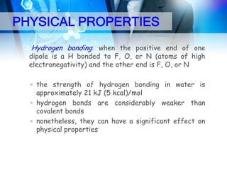 PHYSICAL PROPERTIES
 Hydrogen bonding: when the positive end of one
dipole is a H bonded to F, O, or N (atoms of high
electronegativity) and the other end is F, O, or N
▫ the strength of hydrogen bonding in water is
approximately 21 kJ (5 kcal)/mol
▫ hydrogen bonds are considerably weaker than
covalent bonds
▫ nonetheless, they can have a significant effect on
physical properties

 