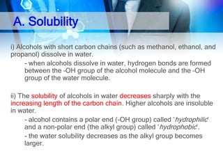 A. Solubility
i) Alcohols with short carbon chains (such as methanol, ethanol, and
propanol) dissolve in water.
- when alcohols dissolve in water, hydrogen bonds are formed
between the –OH group of the alcohol molecule and the –OH
group of the water molecule.
ii) The solubility of alcohols in water decreases sharply with the
increasing length of the carbon chain. Higher alcohols are insoluble
in water.
- alcohol contains a polar end (-OH group) called ‘hydrophilic’
and a non-polar end (the alkyl group) called ‘hydrophobic’.
- the water solubility decreases as the alkyl group becomes
larger.

 