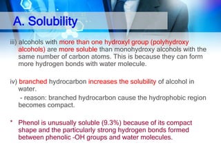 A. Solubility
iii) alcohols with more than one hydroxyl group (polyhydroxy
alcohols) are more soluble than monohydroxy alcohols with the
same number of carbon atoms. This is because they can form
more hydrogen bonds with water molecule.
iv) branched hydrocarbon increases the solubility of alcohol in
water.
- reason: branched hydrocarbon cause the hydrophobic region
becomes compact.
* Phenol is unusually soluble (9.3%) because of its compact
shape and the particularly strong hydrogen bonds formed
between phenolic –OH groups and water molecules.

 