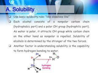 A. Solubility
 Use basic solubility rule: “like dissolves like”
 Each

alcohol

consists

of

a

nonpolar

carbon

chain

(hydrophobic part) and a polar OH group (hydrophilic part).

As water is polar, it attracts OH group while carbon chain
on the other hand as nonpolar is repelled. Solubility of
alcohols is determined by the stronger of the two forces.

 Another factor in understanding solubility is the capability
to form hydrogen bonding to water.
+

O

H

H

δ+
………….. H O

+C

H
H

H

hydrogen
bonding

 