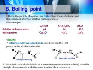 B. Boiling point
i) The boiling points of alcohols are higher than those of alkanes and
chloroalkanes of similar relative molecular mass.
- For example:
C2H5OH
CH3CH2CH3
CH3Cl
Relative molecular mass:
46
44
50.5
Boiling point:
78°C
-42°C
-24°C
- Reason:
* intermolecular hydrogen bonds exist between the –OH
groups in the alcohol molecules.

R

δ-

O
H

Ar

δ+

H

hydrogen bonding

O

R
O

δ-

δ-

H

δ+
H

Ar
O

hydrogen bonding

δ-

ii) Branched chain alcohols boils at a lower temperature (more volatile) than the
straight chain alcohols with the same number of carbon atoms.

 