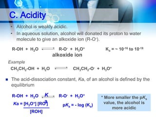 C. Acidity
• Alcohol is weakly acidic.
• In aqueous solution, alcohol will donated its proton to water
molecule to give an alkoxide ion (R-O-).
R-OH + H2O

R-O- + H3O+

Ka = ~ 10-16 to 10-18

alkoxide ion
Example
CH3CH2-OH + H2O


CH3CH2-O- + H3O+

The acid-dissociation constant, Ka, of an alcohol is defined by the
equilibrium

K
a
Ka = [H3O+] [RO-]

R-OH + H2O

[ROH]

R-O- + H3O+
pKa = - log (Ka)

* More smaller the pKa
value, the alcohol is
more acidic

 