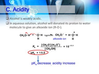 C. Acidity
 Alcohol is weakly acidic.
 In aqueous solution, alcohol will donated its proton to water
molecule to give an alkoxide ion (R-O-).
CH3 O H + :O H
H
Ka =

+
CH3 O: + H O H
alkoxide ion
H

[ CH3 O-] [H3 O+ ]
[ CH3 OH]

–

= 1 0 - 15 .5

pKa = 1 5 .5

pKa decrease, acidity increase

 