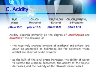 C. Acidity
H 2O
Water

pKa = 15.7

CH3OH
Methanol

pKa = 15.5

CH3CH2OH
Ethanol
pKa = 15.9

CH3CH2(OH)CH3
2-Propanol
pKa = 17.0

 Acidity depends primarily on the degree of stabilization and
solvation of the alkoxide ion
▫ the negatively charged oxygens of methanol and ethanol are
about as accessible as hydroxide ion for solvation; these
alcohol are about as acidic as water
▫ as the bulk of the alkyl group increases, the ability of water
to solvate the alkoxide decreases, the acidity of the alcohol
decreases, and the basicity of the alkoxide ion increases

 