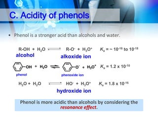 C. Acidity of phenols
• Phenol is a stronger acid than alcohols and water.
R-OH + H2O

alcohol
OH

R-O- + H3O+

Ka = ~ 10-16 to 10-18

alkoxide ion
H2O

phenol

H 2 O + H2 O

O-

H3O+

Ka = 1.2 x 10-10

phenoxide ion

HO- + H3O+

Ka = 1.8 x 10-16

hydroxide ion

Phenol is more acidic than alcohols by considering the
resonance effect.

 