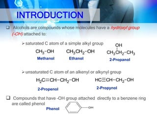 INTRODUCTION
 Alcohols are compounds whose molecules have a hydroxyl group
(-OH) attached to:
 saturated C atom of a simple alkyl group

CH3 OH
Methanol

CH3 CH2 OH
Ethanol

OH
CH3 CH2 CH3
2-Propanol

 unsaturated C atom of an alkenyl or alkynyl group

HC CH CH2 OH

H2C CH CH2 OH

2-Propynol

2-Propenol

 Compounds that have –OH group attached directly to a benzene ring
are called phenol
Phenol

OH

 