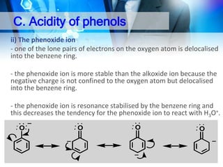 C. Acidity of phenols
ii) The phenoxide ion
- one of the lone pairs of electrons on the oxygen atom is delocalised
into the benzene ring.
- the phenoxide ion is more stable than the alkoxide ion because the
negative charge is not confined to the oxygen atom but delocalised
into the benzene ring.
- the phenoxide ion is resonance stabilised by the benzene ring and
this decreases the tendency for the phenoxide ion to react with H3O+.
O

O

O

O

 