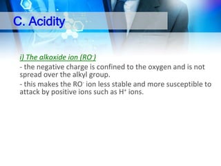 C. Acidity
i) The alkoxide ion (RO-)
- the negative charge is confined to the oxygen and is not
spread over the alkyl group.
- this makes the RO- ion less stable and more susceptible to
attack by positive ions such as H+ ions.

 