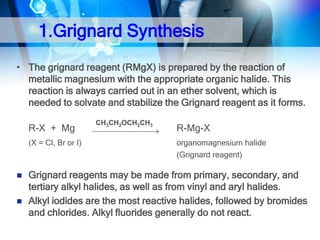 1.Grignard Synthesis
• The grignard reagent (RMgX) is prepared by the reaction of
metallic magnesium with the appropriate organic halide. This
reaction is always carried out in an ether solvent, which is
needed to solvate and stabilize the Grignard reagent as it forms.
R-X + Mg
(X = Cl, Br or I)




CH3CH2OCH2CH3

R-Mg-X
organomagnesium halide
(Grignard reagent)

Grignard reagents may be made from primary, secondary, and
tertiary alkyl halides, as well as from vinyl and aryl halides.
Alkyl iodides are the most reactive halides, followed by bromides
and chlorides. Alkyl fluorides generally do not react.

 