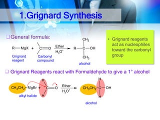 1.Grignard Synthesis
General formula:
R

MgX +

Grignard
reagent

C

O

• Grignard reagents
act as nucleophiles
toward the carbonyl
group

CH3

H3C

Ether
H3O+

H3C Carbonyl
compound

R

OH

C
CH3

alcohol

 Grignard Reagents react with Formaldehyde to give a 1° alcohol
H

H
CH 3CH 2 MgBr +
alkyl halide

C

O

Ether
H3O+

CH 3CH 2 C

H

H
alcohol

OH

 