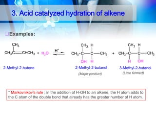 3. Acid catalyzed hydration of alkene
Examples:
CH3
CH3 C

CH3 H

CH3 H
CHCH 3 + H2O

H+

CH3 C
OH

2-Methyl-2-butene

C

CH3

H

2-Methyl-2-butanol
(Major product)

+

CH3 C
H

C

CH3

OH

3-Methyl-2-butanol
(Little formed)

* Markovnikov’s rule : in the addition of H-OH to an alkene, the H atom adds to
the C atom of the double bond that already has the greater number of H atom.

 
