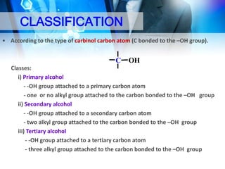 CLASSIFICATION
• According to the type of carbinol carbon atom (C bonded to the –OH group).

C

OH

Classes:
i) Primary alcohol
- -OH group attached to a primary carbon atom
- one or no alkyl group attached to the carbon bonded to the –OH group
ii) Secondary alcohol
- -OH group attached to a secondary carbon atom
- two alkyl group attached to the carbon bonded to the –OH group
iii) Tertiary alcohol
- -OH group attached to a tertiary carbon atom
- three alkyl group attached to the carbon bonded to the –OH group

 