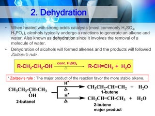 2. Dehydration
• When heated with strong acids catalysts (most commonly H2SO4,
H3PO4), alcohols typically undergo a reactions to generate an alkene and
water. Also known as dehydration since it involves the removal of a
molecule of water.
• Dehydration of alcohols will formed alkenes and the products will followed
Zaitsev’s rule .

R-CH2-CH2-OH

conc. H2SO4

R-CH=CH2 + H2O

* Zaitsev’s rule : The major product of the reaction favor the more stable alkene.
+

H

CH3CH2-CH-CH3
OH
2-butanol

CH3CH2-CH=CH2 + H2O
+

H

1-butene

CH3CH=CH-CH3 + H2O
2-butene
major product

 
