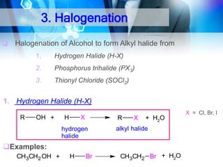 3. Halogenation


Halogenation of Alcohol to form Alkyl halide from
1.

Hydrogen Halide (H-X)

2.

Phosphorus trihalide (PX3)

3.

Thionyl Chloride (SOCl2)

1. Hydrogen Halide (H-X)
R

OH +

H

X

R

hydrogen
halide

X

+ H2O

alkyl halide

Examples:
CH3CH2 OH +

H

Br

CH3CH2 Br + H2O

X = Cl, Br, I

 