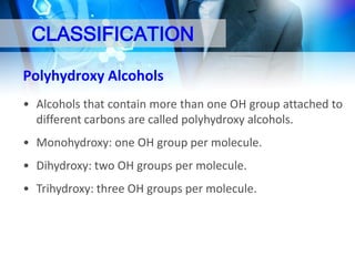 CLASSIFICATION
Polyhydroxy Alcohols
• Alcohols that contain more than one OH group attached to
different carbons are called polyhydroxy alcohols.

• Monohydroxy: one OH group per molecule.
• Dihydroxy: two OH groups per molecule.
• Trihydroxy: three OH groups per molecule.

 
