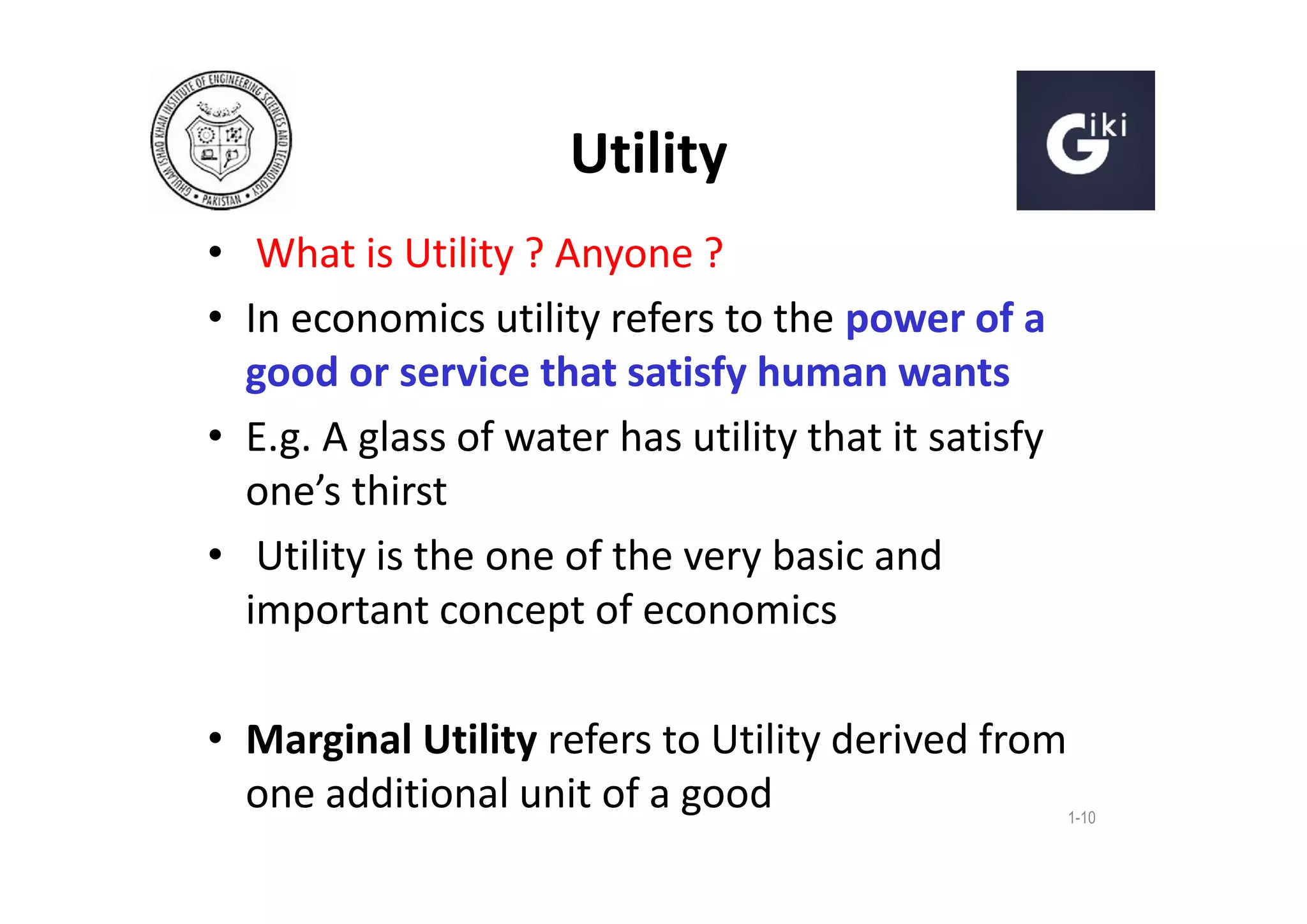 Utility
• What is Utility ? Anyone ?
• In economics utility refers to the power of a
good or service that satisfy human wants
• E.g. A glass of water has utility that it satisfy
one’s thirst
• Utility is the one of the very basic and
important concept of economics
• Marginal Utility refers to Utility derived from
one additional unit of a good

1-10

 