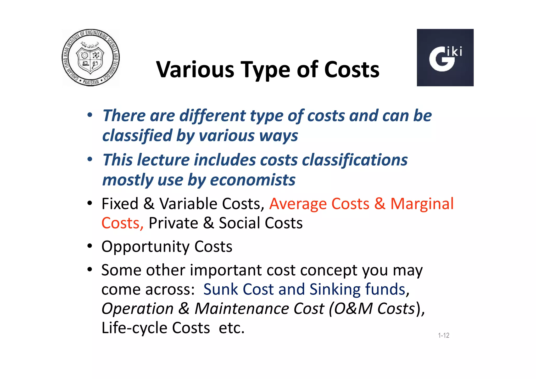 Various Type of Costs
• There are different type of costs and can be
classified by various ways
• This lecture includes costs classifications
mostly use by economists
• Fixed & Variable Costs, Average Costs & Marginal
Costs, Private & Social Costs
• Opportunity Costs
• Some other important cost concept you may
come across: Sunk Cost and Sinking funds,
Operation & Maintenance Cost (O&M Costs),
Life-cycle Costs etc.
1-12

 
