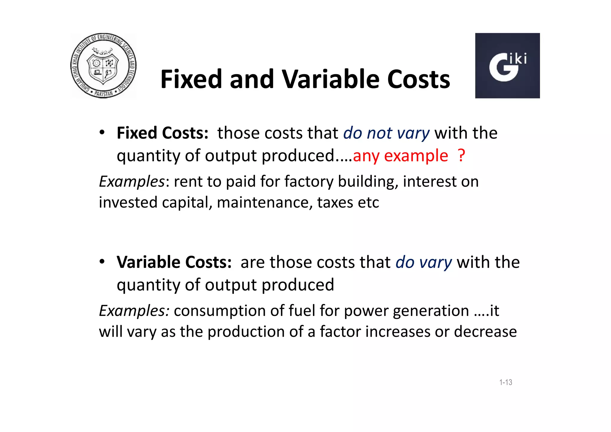 Fixed and Variable Costs
• Fixed Costs: those costs that do not vary with the
quantity of output produced.…any example ?
Examples: rent to paid for factory building, interest on
invested capital, maintenance, taxes etc

• Variable Costs: are those costs that do vary with the
quantity of output produced
Examples: consumption of fuel for power generation ….it
will vary as the production of a factor increases or decrease
1-13

 