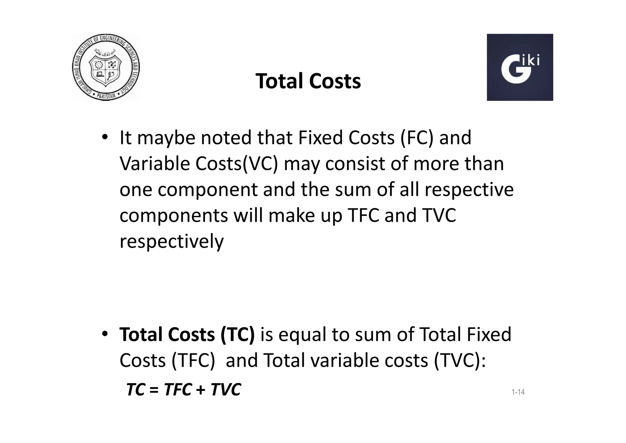 Total Costs
• It maybe noted that Fixed Costs (FC) and
Variable Costs(VC) may consist of more than
one component and the sum of all respective
components will make up TFC and TVC
respectively

• Total Costs (TC) is equal to sum of Total Fixed
Costs (TFC) and Total variable costs (TVC):
TC = TFC + TVC

1-14

 