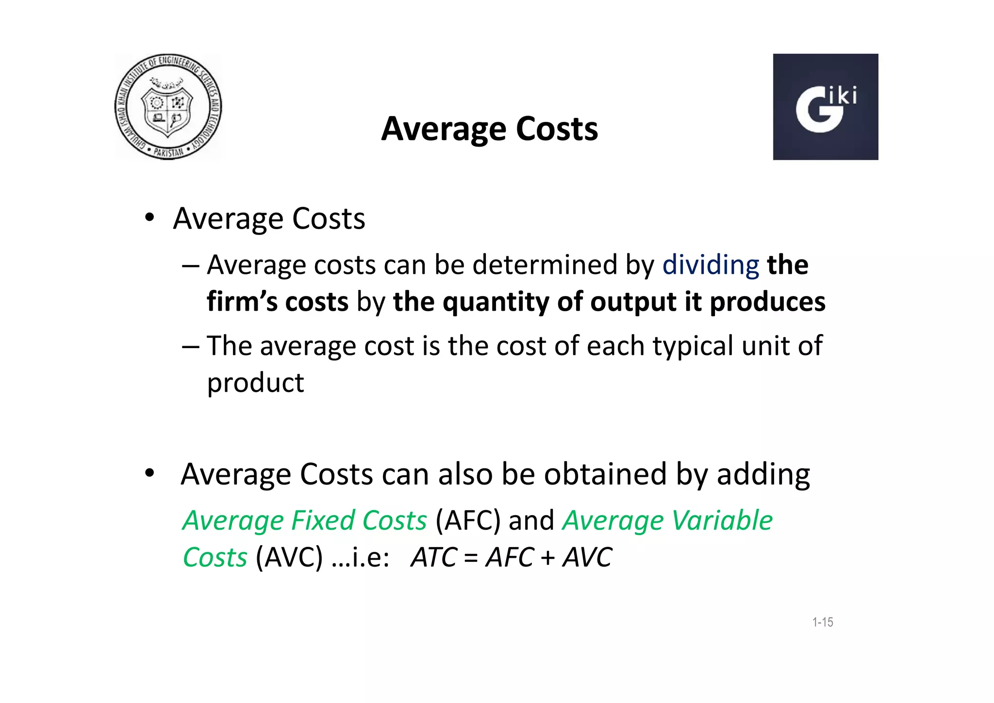Average Costs
• Average Costs
– Average costs can be determined by dividing the
firm’s costs by the quantity of output it produces
– The average cost is the cost of each typical unit of
product

• Average Costs can also be obtained by adding
Average Fixed Costs (AFC) and Average Variable
Costs (AVC) …i.e: ATC = AFC + AVC
1-15

 