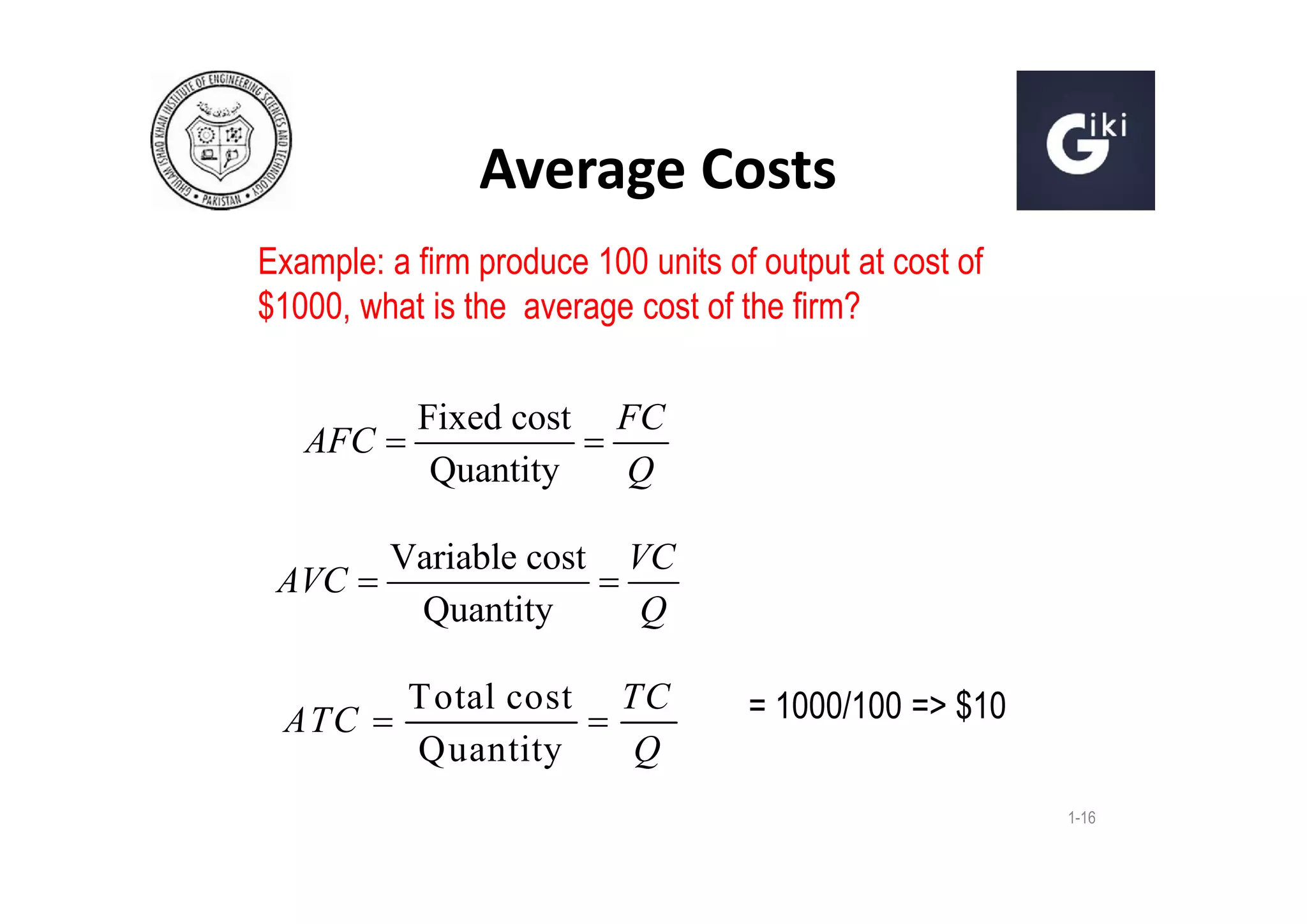 Average Costs
Example: a firm produce 100 units of output at cost of
$1000, what is the average cost of the firm?
AFC 

Fixed cost FC

Quantity
Q

Variable cost VC
AVC 

Quantity
Q
ATC 

Total cost
Quantity

TC

Q

= 1000/100 => $10
1-16

 