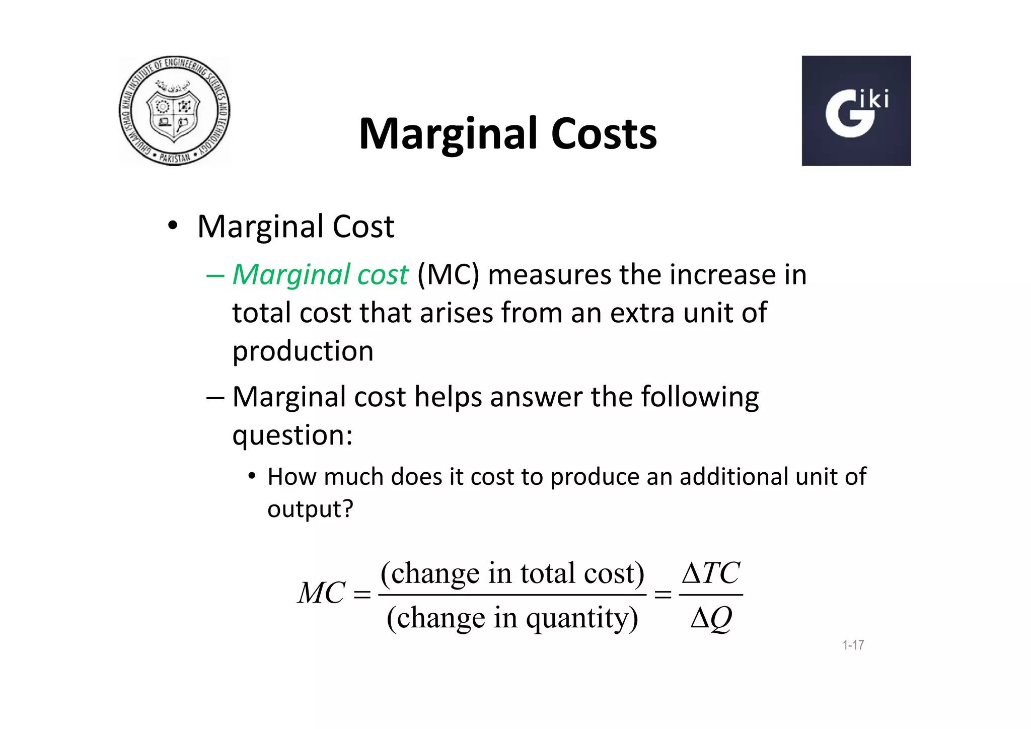 Marginal Costs
• Marginal Cost
– Marginal cost (MC) measures the increase in
total cost that arises from an extra unit of
production
– Marginal cost helps answer the following
question:
• How much does it cost to produce an additional unit of
output?

(change in total cost) TC
MC 

(change in quantity)
Q
1-17

 