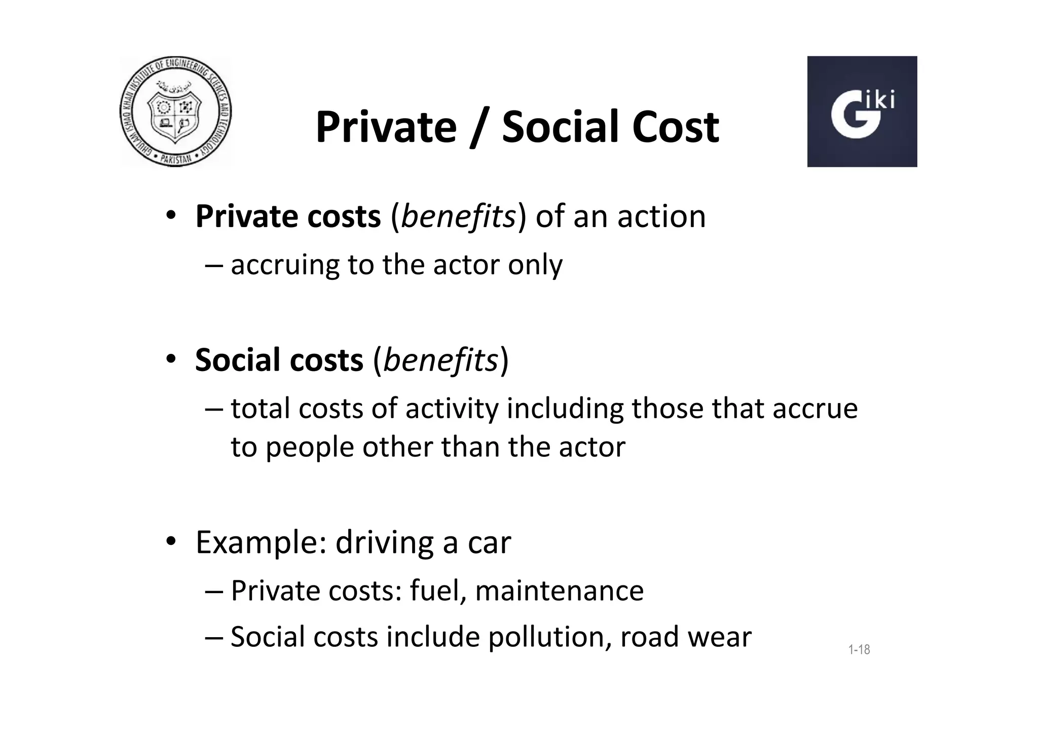 Private / Social Cost
• Private costs (benefits) of an action
– accruing to the actor only

• Social costs (benefits)
– total costs of activity including those that accrue
to people other than the actor

• Example: driving a car
– Private costs: fuel, maintenance
– Social costs include pollution, road wear

1-18

 
