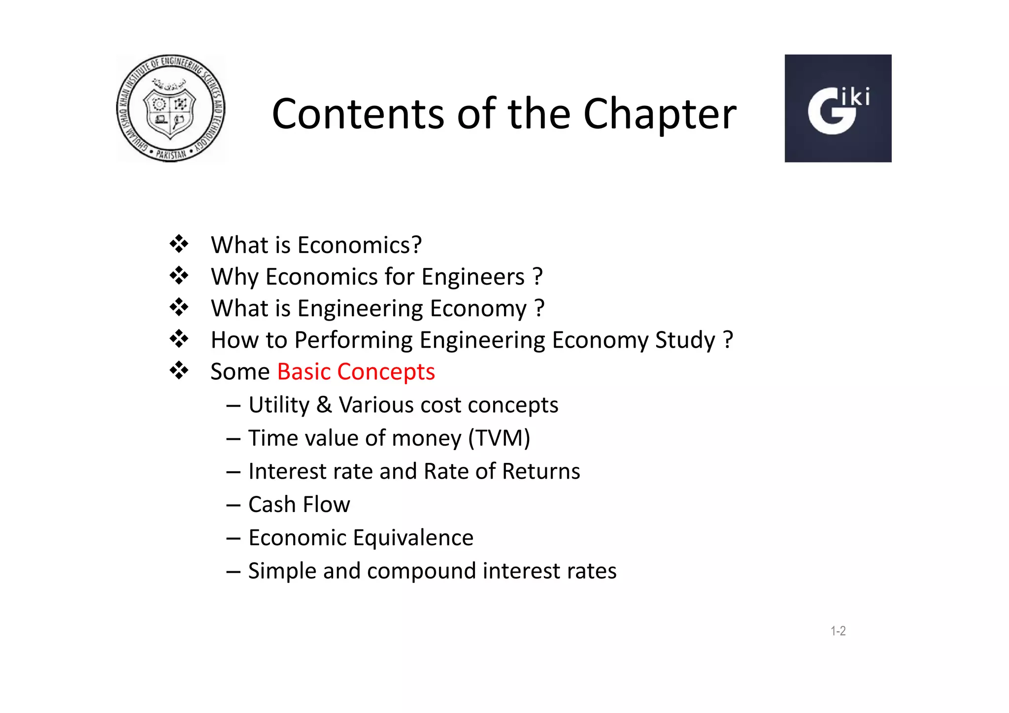 Contents of the Chapter






What is Economics?
Why Economics for Engineers ?
What is Engineering Economy ?
How to Performing Engineering Economy Study ?
Some Basic Concepts
– Utility & Various cost concepts
– Time value of money (TVM)
– Interest rate and Rate of Returns
– Cash Flow
– Economic Equivalence
– Simple and compound interest rates
1-2

 