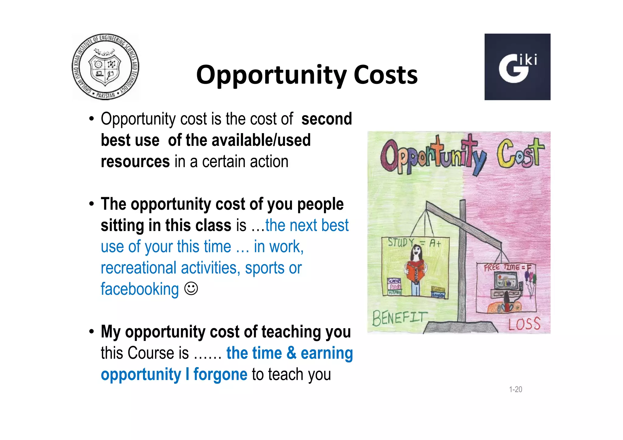 Opportunity Costs
• Opportunity cost is the cost of second
best use of the available/used
resources in a certain action
• The opportunity cost of you people
sitting in this class is …the next best
use of your this time … in work,
recreational activities, sports or
facebooking 
• My opportunity cost of teaching you
this Course is …… the time & earning
opportunity I forgone to teach you
1-20

 