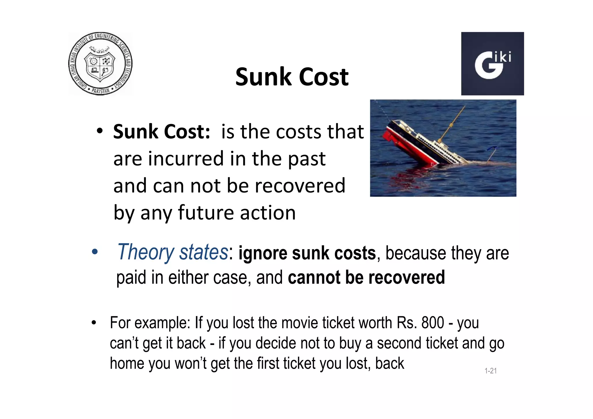 Sunk Cost
• Sunk Cost: is the costs that
are incurred in the past
and can not be recovered
by any future action
• Theory states: ignore sunk costs, because they are
paid in either case, and cannot be recovered
• For example: If you lost the movie ticket worth Rs. 800 - you
can't get it back - if you decide not to buy a second ticket and go
home you won't get the first ticket you lost, back
1-21

 