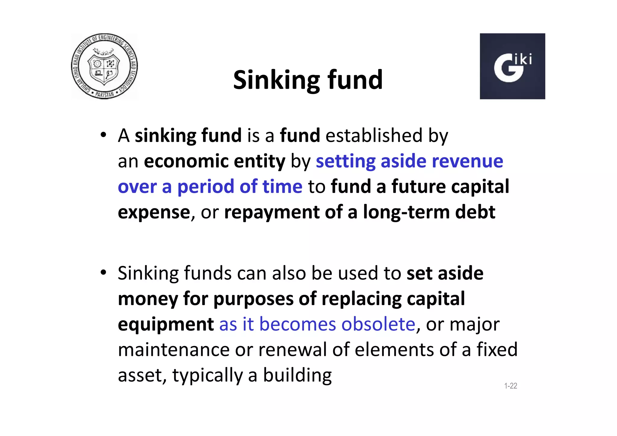 Sinking fund
• A sinking fund is a fund established by
an economic entity by setting aside revenue
over a period of time to fund a future capital
expense, or repayment of a long-term debt
• Sinking funds can also be used to set aside
money for purposes of replacing capital
equipment as it becomes obsolete, or major
maintenance or renewal of elements of a fixed
asset, typically a building
1-22

 