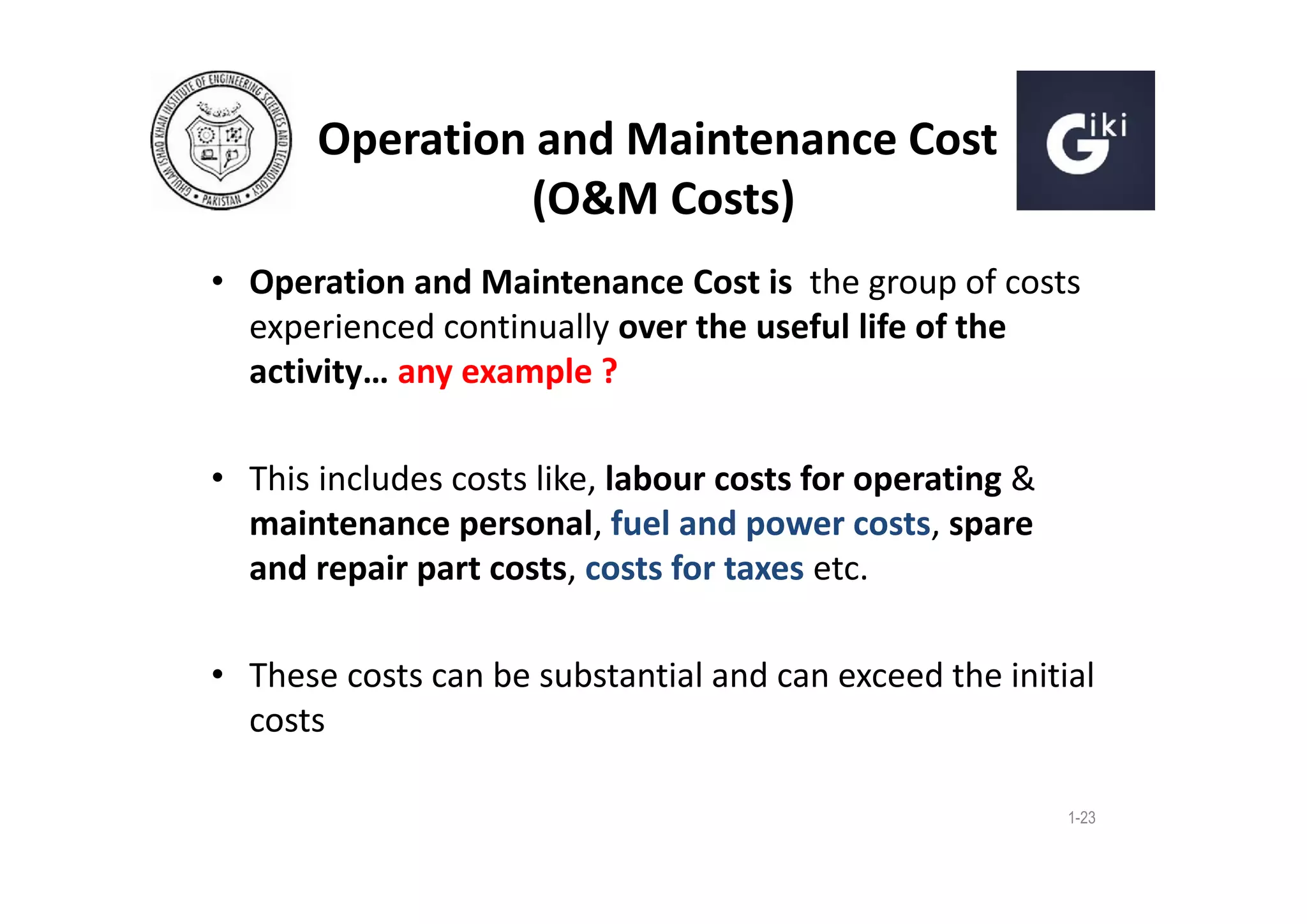 Operation and Maintenance Cost
(O&M Costs)
• Operation and Maintenance Cost is the group of costs
experienced continually over the useful life of the
activity… any example ?
• This includes costs like, labour costs for operating &
maintenance personal, fuel and power costs, spare
and repair part costs, costs for taxes etc.
• These costs can be substantial and can exceed the initial
costs
1-23

 