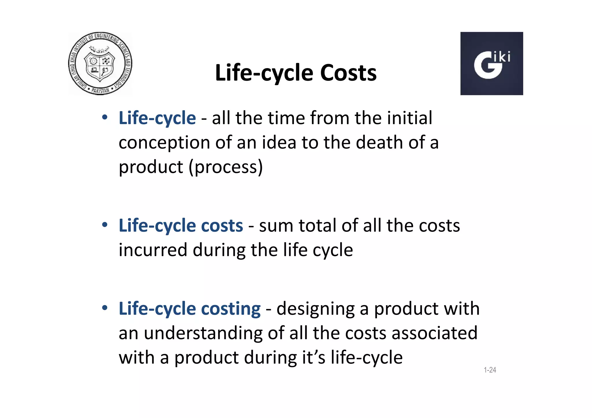 Life-cycle Costs
• Life-cycle - all the time from the initial
conception of an idea to the death of a
product (process)
• Life-cycle costs - sum total of all the costs
incurred during the life cycle
• Life-cycle costing - designing a product with
an understanding of all the costs associated
with a product during it’s life-cycle

1-24

 