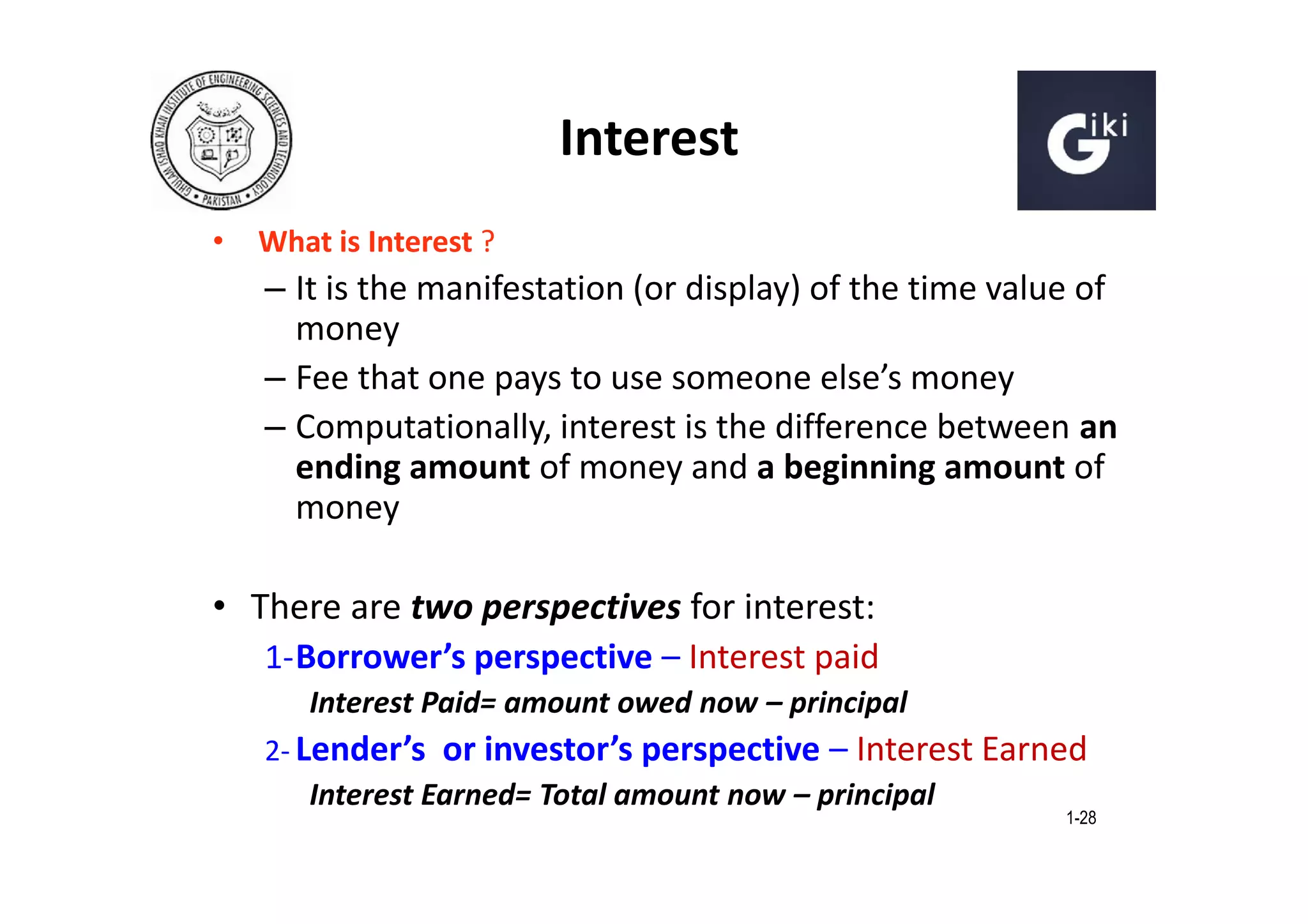 Interest
•

What is Interest ?

– It is the manifestation (or display) of the time value of
money
– Fee that one pays to use someone else’s money
– Computationally, interest is the difference between an
ending amount of money and a beginning amount of
money

• There are two perspectives for interest:
1- Borrower’s perspective – Interest paid
Interest Paid= amount owed now – principal
2- Lender’s or investor’s perspective – Interest Earned
Interest Earned= Total amount now – principal

1-28

 