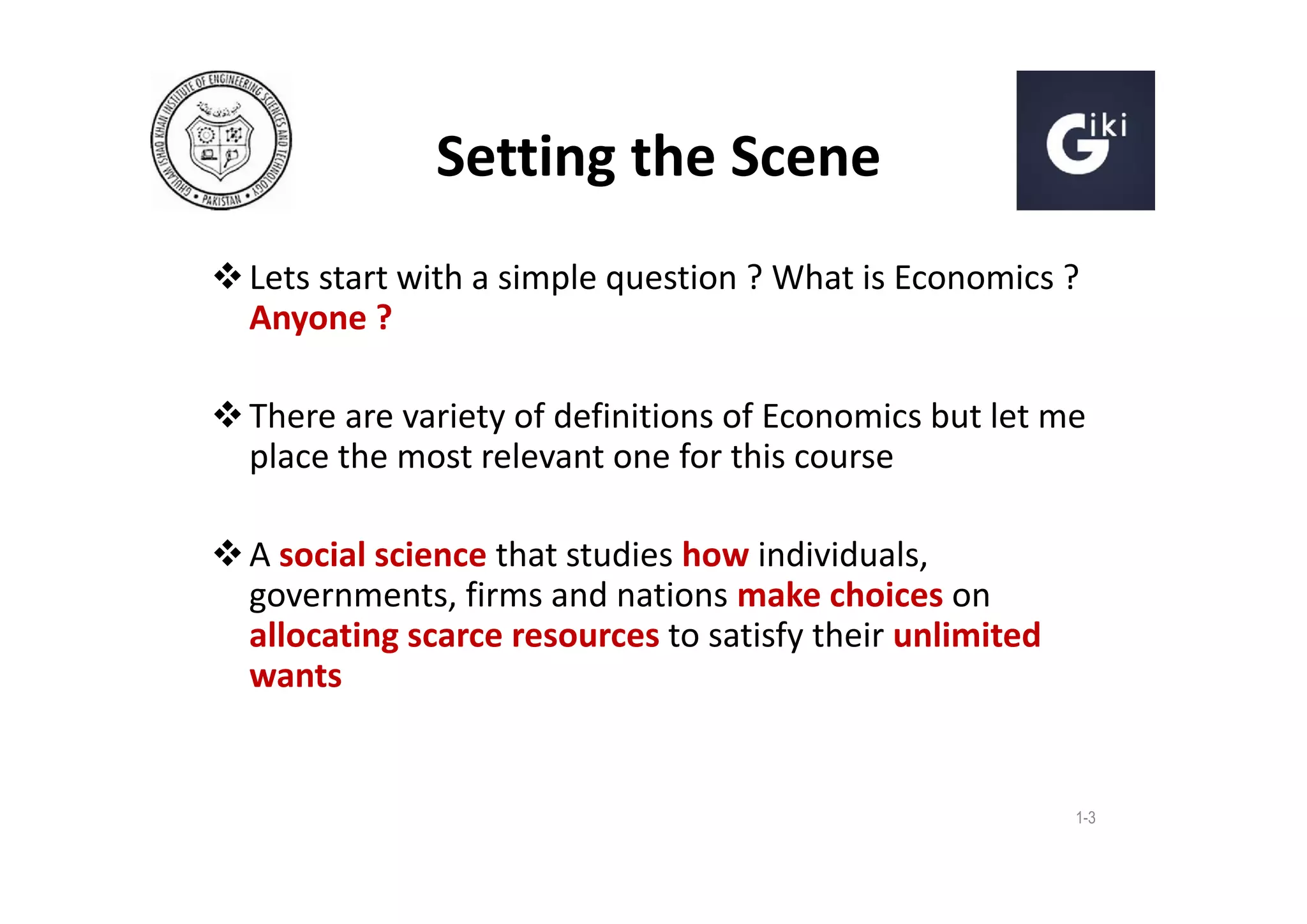 Setting the Scene
 Lets start with a simple question ? What is Economics ?
Anyone ?
 There are variety of definitions of Economics but let me
place the most relevant one for this course
 A social science that studies how individuals,
governments, firms and nations make choices on
allocating scarce resources to satisfy their unlimited
wants

1-3

 