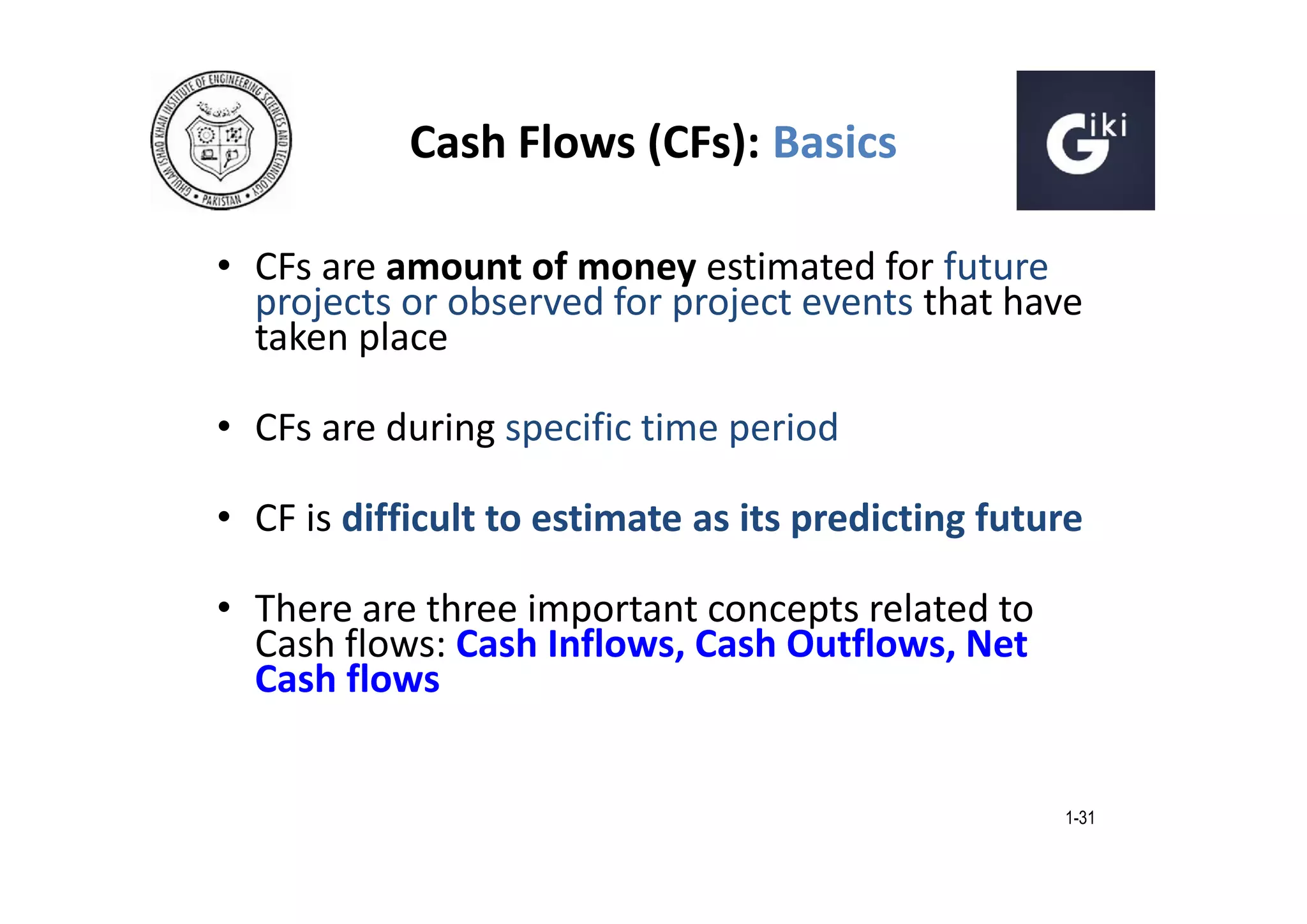 Cash Flows (CFs): Basics
• CFs are amount of money estimated for future
projects or observed for project events that have
taken place
• CFs are during specific time period
• CF is difficult to estimate as its predicting future
• There are three important concepts related to
Cash flows: Cash Inflows, Cash Outflows, Net
Cash flows

1-31

 