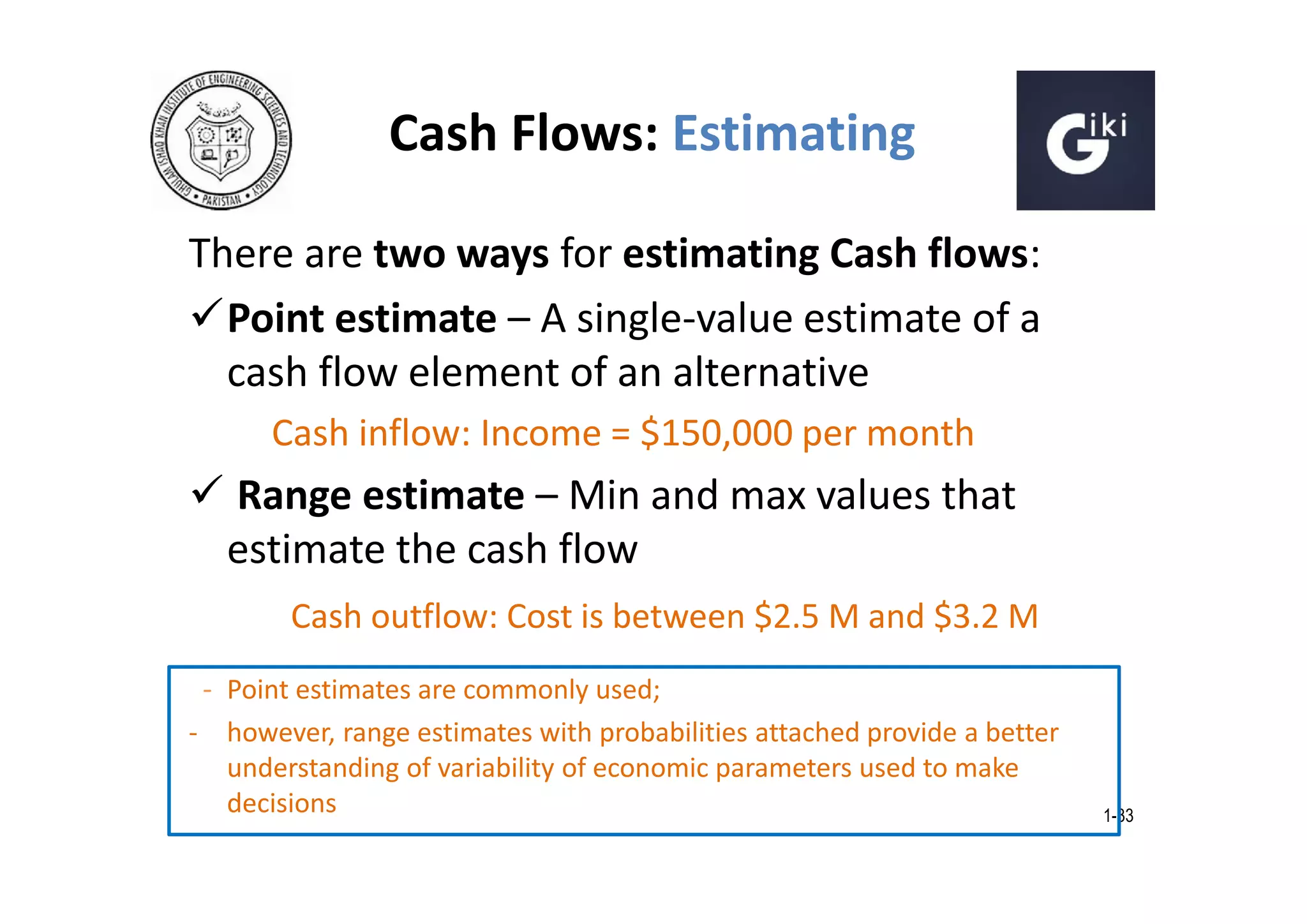 Cash Flows: Estimating
There are two ways for estimating Cash flows:
Point estimate – A single-value estimate of a
cash flow element of an alternative
Cash inflow: Income = $150,000 per month

 Range estimate – Min and max values that
estimate the cash flow
Cash outflow: Cost is between $2.5 M and $3.2 M
- Point estimates are commonly used;
- however, range estimates with probabilities attached provide a better
understanding of variability of economic parameters used to make
decisions

1-33

 