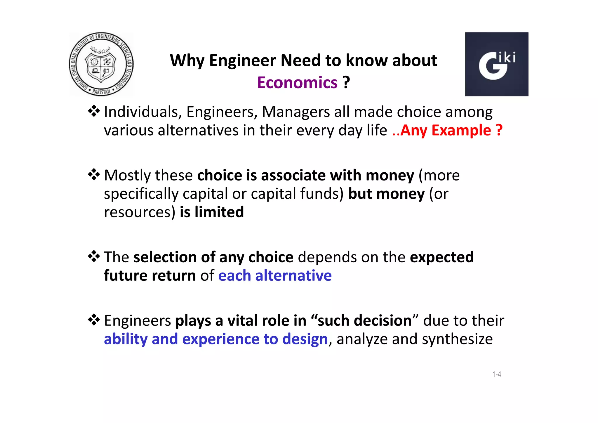 Why Engineer Need to know about
Economics ?
 Individuals, Engineers, Managers all made choice among
various alternatives in their every day life ..Any Example ?
 Mostly these choice is associate with money (more
specifically capital or capital funds) but money (or
resources) is limited
 The selection of any choice depends on the expected
future return of each alternative
 Engineers plays a vital role in “such decision” due to their
ability and experience to design, analyze and synthesize
1-4

 