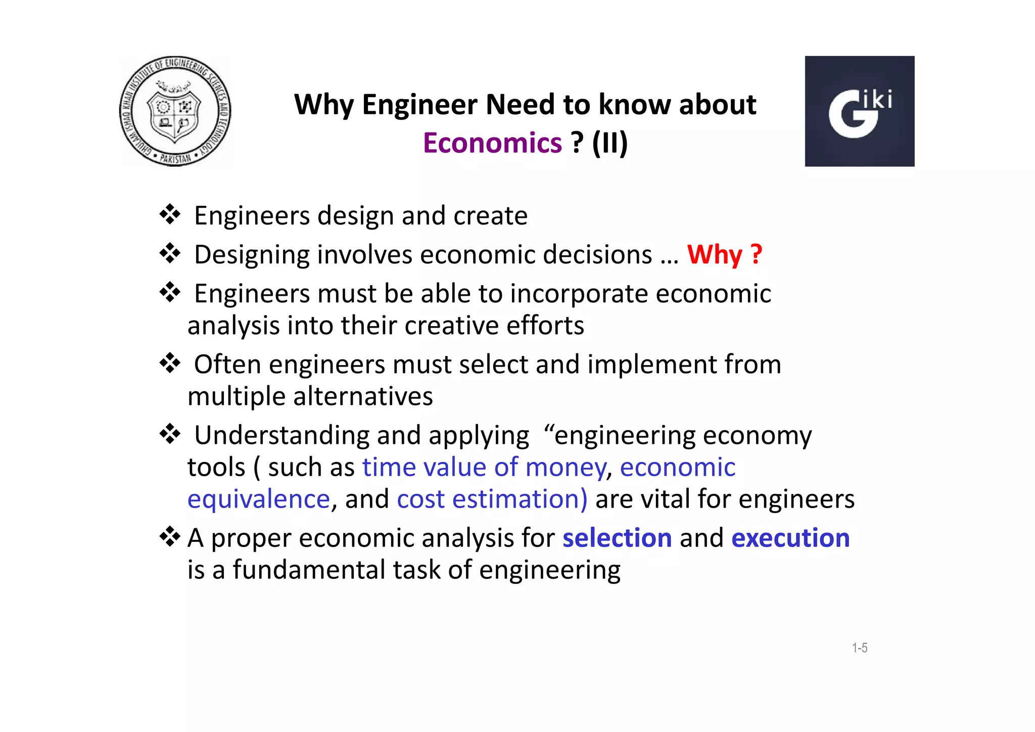 Why Engineer Need to know about
Economics ? (II)
 Engineers design and create
 Designing involves economic decisions … Why ?
 Engineers must be able to incorporate economic
analysis into their creative efforts
 Often engineers must select and implement from
multiple alternatives
 Understanding and applying “engineering economy
tools ( such as time value of money, economic
equivalence, and cost estimation) are vital for engineers
 A proper economic analysis for selection and execution
is a fundamental task of engineering
1-5

 