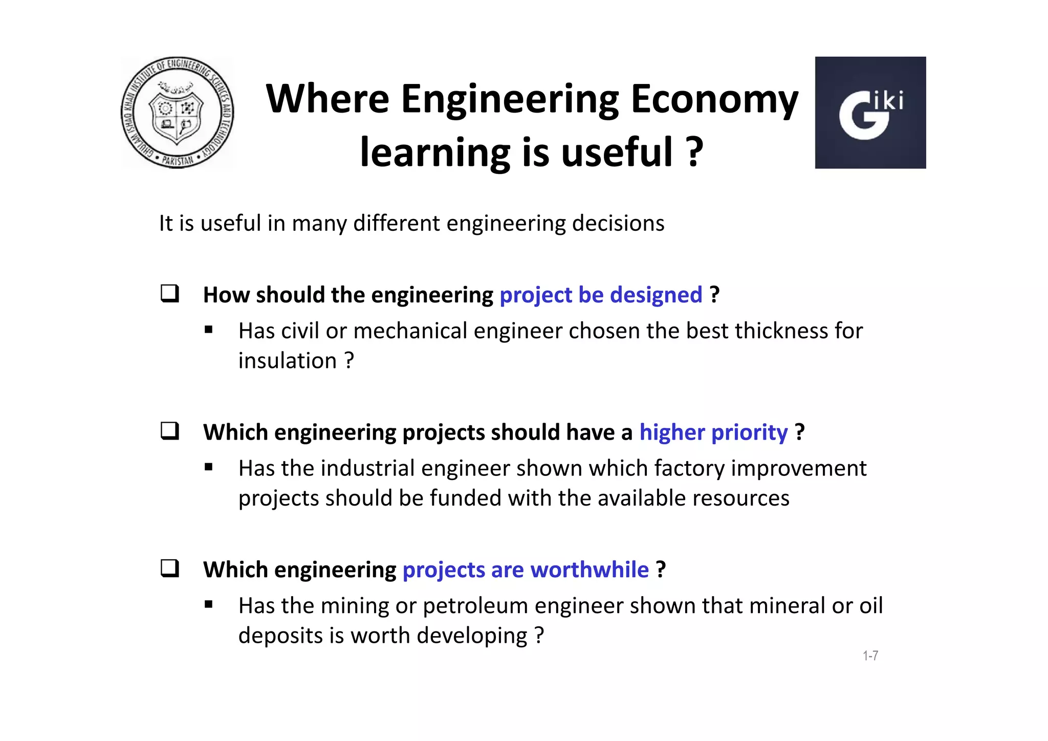 Where Engineering Economy
learning is useful ?
It is useful in many different engineering decisions
 How should the engineering project be designed ?
 Has civil or mechanical engineer chosen the best thickness for
insulation ?
 Which engineering projects should have a higher priority ?
 Has the industrial engineer shown which factory improvement
projects should be funded with the available resources
 Which engineering projects are worthwhile ?
 Has the mining or petroleum engineer shown that mineral or oil
deposits is worth developing ?
1-7

 