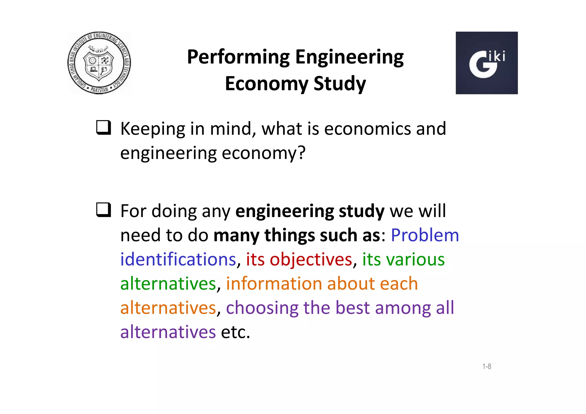 Performing Engineering
Economy Study
 Keeping in mind, what is economics and
engineering economy?
 For doing any engineering study we will
need to do many things such as: Problem
identifications, its objectives, its various
alternatives, information about each
alternatives, choosing the best among all
alternatives etc.
1-8

 