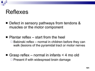 Reflexes Defect in sensory pathways from tendons & muscles or the motor component Plantar reflex – start from the heel Babinski reflex – normal in children before they can walk (lesions of the pyramidal tract or motor nerves Grasp reflex – normal in infants < 4 mo old Present if with widespread brain damage 