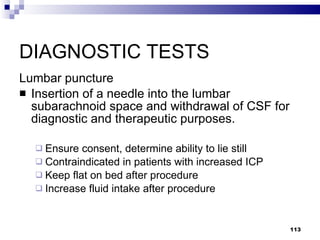 DIAGNOSTIC TESTS Lumbar puncture Insertion of a needle into the lumbar subarachnoid space and withdrawal of CSF for diagnostic and therapeutic purposes. Ensure consent, determine ability to lie still Contraindicated in patients with increased ICP Keep flat on bed after procedure Increase fluid intake after procedure 