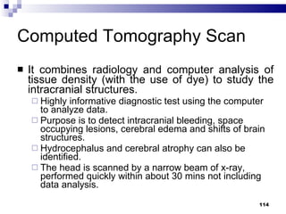 Computed Tomography Scan It combines radiology and computer analysis of tissue density (with the use of dye) to study the intracranial structures. Highly informative diagnostic test using the computer to analyze data. Purpose is to detect intracranial bleeding, space occupying lesions, cerebral edema and shifts of brain structures. Hydrocephalus and cerebral atrophy can also be identified. The head is scanned by a narrow beam of x-ray, performed quickly within about 30 mins not including data analysis. 