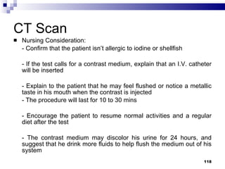 CT Scan Nursing Consideration: - Confirm that the patient isn’t allergic to iodine or shellfish - If the test calls for a contrast medium, explain that an I.V. catheter will be inserted - Explain to the patient that he may feel flushed or notice a metallic taste in his mouth when the contrast is injected - The procedure will last for 10 to 30 mins - Encourage the patient to resume normal activities and a regular diet after the test - The contrast medium may discolor his urine for 24 hours, and suggest that he drink more fluids to help flush the medium out of his system 