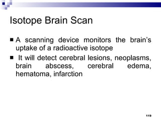 Isotope Brain Scan A scanning device monitors the brain’s uptake of a radioactive isotope It will detect cerebral lesions, neoplasms, brain abscess, cerebral edema, hematoma, infarction 