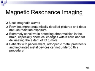 Uses magnetic waves Provides more anatomically detailed pictures and does not use radiation exposure Extremely sensitive in detecting abnormalities in the brain, especially chemical changes within cells and for delineating the extent of IC tumors. Patients with pacemakers, orthopedic metal prosthesis and implanted metal devices cannot undergo this procedure Magnetic Resonance Imaging 