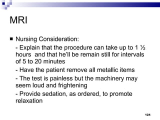 MRI Nursing Consideration: - Explain that the procedure can take up to 1 ½ hours  and that he’ll be remain still for intervals of 5 to 20 minutes - Have the patient remove all metallic items - The test is painless but the machinery may seem loud and frightening - Provide sedation, as ordered, to promote relaxation 